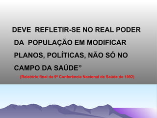 DEVE REFLETIR-SE NO REAL PODER
DA POPULAÇÃO EM MODIFICAR
PLANOS, POLÍTICAS, NÃO SÓ NO
CAMPO DA SAÚDE”
 (Relatório final da 9ª Conferência Nacional de Saúde de 1992)
 