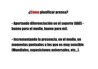 ¿Cómo planificar prensa?

• Aportando diferenciación en el soporte (AAEE -
bueno para el medio, bueno para mí).

• Incrementando la presencia, en el medio, en
momentos puntuales a los que es muy sensible
(Mundiales, exposiciones universales, etc…).
 