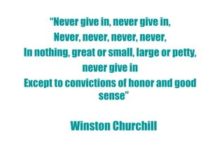 “Never give in, never give in,
       Never, never, never, never,
In nothing, great or small, large or petty,
              never give in
Except to convictions of honor and good
                  sense”

           Winston Churchill
 