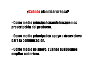 ¿Cuándo planificar prensa?

• Como medio principal cuando busquemos
prescripción del producto.

• Como medio principal en apoyo a áreas clave
para la comunicación.

• Como medio de apoyo, cuando busquemos
ampliar cobertura.
 