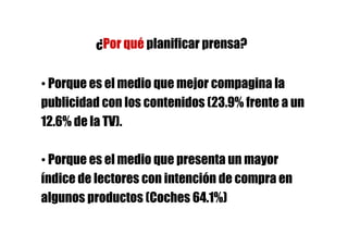 ¿Por qué planificar prensa?

• Porque es el medio que mejor compagina la
publicidad con los contenidos (23.9% frente a un
12.6% de la TV).

• Porque es el medio que presenta un mayor
índice de lectores con intención de compra en
algunos productos (Coches 64.1%)
 