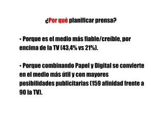 ¿Por qué planificar prensa?

• Porque es el medio más fiable/creíble, por
encima de la TV (43,4% vs 21%).

• Porque combinando Papel y Digital se convierte
en el medio más útil y con mayores
posibilidades publicitarias (159 afinidad frente a
90 la TV).
 