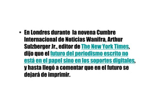 • En Londres durante la novena Cumbre
  Internacional de Noticias Wanifra, Arthur
  Sulzberger Jr., editor de The New York Times,
  dijo que el futuro del periodismo escrito no
  está en el papel sino en los soportes digitales,
  y hasta llegó a comentar que en el futuro se
  dejará de imprimir.
 