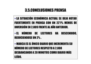 3.5.CONCLUSIONES PRENSA

  LA SITUACIÓN ECONÓMICA ACTUAL SE DEJA NOTAR
FUERTEMENTE EN PRENSA CON UN 22’1% MENOS DE
INVERSIÓN EN 2.009 FRENTE AL AÑO ANTERIOR.

 EL NÚMERO DE LECTORES HA DESCENDIDO,
REDUCIENDOSE UN 2% .

  MARCA ES EL ÚNICO DIARIO QUE INCREMENTA SU
NÚMERO DE LECTORES RESPECTO A 2.008
DESBANCANDO A 20 MINUTOS COMO DIARIO MÁS
LEÍDO.
 