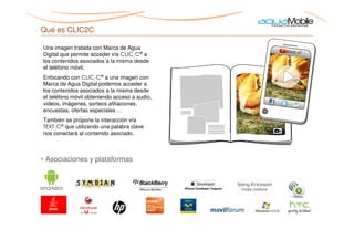Qué es CLIC2C

Una imagen tratada con Marca de Agua
Digital que permite acceder vía CLIC2C® a
los contenidos asociados a la misma desde
el teléfono móvil.
Enfocando con CLIC2C® a una imagen con
Marca de Agua Digital podemos acceder a
los contenidos asociados a la misma desde
el teléfono móvil obteniendo acceso a audio,
videos, imágenes, sorteos afiliaciones,
encuestas, ofertas especiales …
También se propone la interacción vía
TEXT2C® que utilizando una palabra clave
nos conectará al contenido asociado.



• Asociaciones y plataformas
 