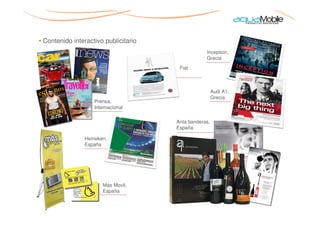 • Contenido interactivo publicitario
                                                   Inception,
                                                   Grecia
                                        Fiat



                                                        Audi A1,
                                                        Grecia
                    Prensa,
                    Internacional

                                       Anta banderas,
                                       España

                Heineken,
                España




                       Más Movil,
                       España
 