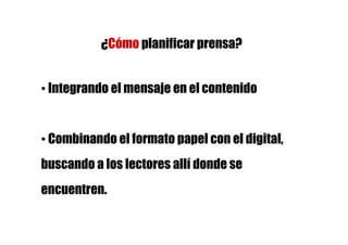 ¿Cómo planificar prensa?


• Integrando el mensaje en el contenido


• Combinando el formato papel con el digital,
buscando a los lectores allí donde se
encuentren.
 