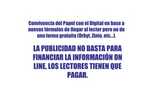 Convivencia del Papel con el Digital en base a
nuevas fórmulas de llegar al lector pero no de
   una forma gratuita (Orbyt, Zinio, etc…).

  LA PUBLICIDAD NO BASTA PARA
  FINANCIAR LA INFORMACIÓN ON
  LINE, LOS LECTORES TIENEN QUE
              PAGAR.
 
