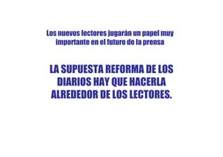 Los nuevos lectores jugarán un papel muy
   importante en el futuro de la prensa


 LA SUPUESTA REFORMA DE LOS
   DIARIOS HAY QUE HACERLA
 ALREDEDOR DE LOS LECTORES.
 