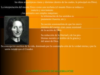 Su noción de las ideas arquetípicas claras y distintas (dentro de las cuales, la principal era Dios). 
La interpretación del mundo físico como una teofanía (el mundo físico se reduce a 
materia y movimiento 
; los animales son simples máquinas; 
la información de los sentidos es 
puramente ilusoria, etc.). 
Su noción ocasionalista de que los movi-mientos 
del cuerpo eran causa ocasional 
de la acción de Dios. 
Su reducción de la libertad y de los pro-blemas 
morales al ámbito de la gracia y 
del amor de Dios. 
Su concepción ascética de la vida, dominada por la contempla-ción de la verdad eterna y por la 
unión íntima con el Creador. 
LAS APORTACIONES DE MALEBRANCHE. 
 