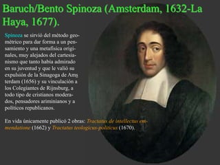 Baruch/Bento Spinoza (Amsterdam, 1632-La 
Haya, 1677). 
Spinoza se sirvió del método geo-métrico 
para dar forma a un pen-samiento 
y una metafísica origi-nales, 
muy alejados del cartesia-nismo 
que tanto había admirado 
en su juventud y que le valió su 
expulsión de la Sinagoga de Ams 
terdam (1656) y su vinculación a 
los Colegiantes de Rijnsburg, a 
todo tipo de cristianos modera-dos, 
pensadores ariminianos y a 
políticos republicanos. 
En vida únicamente publicó 2 obras: Tractatus de intellectus em-mendatione 
(1662) y Tractatus teologicus-politicus (1670). 
 