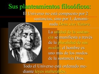 Sus planteamientos filosóficos: 
El Universo no está compuesto por 2 
sustancias, sino por 1, denomi-nada 
Deus sive Natura. 
La unidad de la sustan-cia 
se manifiesta a través 
de la pluralidad de sus 
modos: el hombre es 
uno más de los modos 
de la sustancia Dios. 
Todo el Universo está ordenado me-diante 
leyes inalterables. 
 