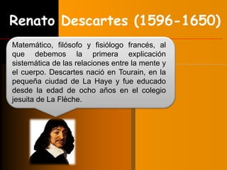Renato Descartes (1596-1650) 
Matemático, filósofo y fisiólogo francés, al 
que debemos la primera explicación 
sistemática de las relaciones entre la mente y 
el cuerpo. Descartes nació en Tourain, en la 
pequeña ciudad de La Haye y fue educado 
desde la edad de ocho años en el colegio 
jesuita de La Flèche. 
 