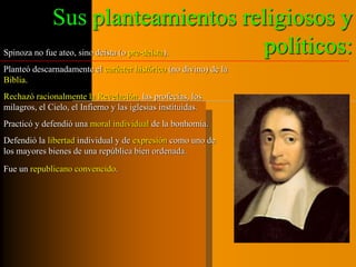 Sus planteamientos religiosos y 
políticos: Spinoza no fue ateo, sino deísta (o pre-deísta). 
Planteó descarnadamente el carácter histórico (no divino) de la 
Biblia. 
Rechazó racionalmente la Revelación, las profecías, los 
milagros, el Cielo, el Infierno y las iglesias instituidas. 
Practicó y defendió una moral individual de la bonhomía. 
Defendió la libertad individual y de expresión como uno de 
los mayores bienes de una república bien ordenada. 
Fue un republicano convencido. 
 
