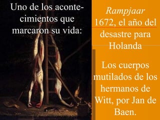 Rampjaar 
1672, el año del 
desastre para 
Holanda 
Los cuerpos 
mutilados de los 
hermanos de 
Witt, por Jan de 
Baen. 
Uno de los aconte-cimientos 
que 
marcaron su vida: 
 