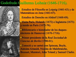Godofredo Guillermo Leibniz (1646-1716). 
Estudios de Filosofía en Leipzig (1661-63) y de 
Matemáticas en Jena (1663-67). 
Estudios de Derecho en Altdorf (1668-69). 
Visita París, Holanda (1672) e Inglaterra (1673) 
y reside en París (1673-76). 
Bibliotecario e historiador de los duques-electores 
de Hannover (1676-1716). 
Primer presidente de la Real Sociedad de 
Ciencias de Berlín (1700-01). 
Conoció y se carteó con Spinoza, Boyle, 
Antoine Arnauld, Nicolás de Malebranche, 
Bossuet, Muratori, John Toland y Samuel Clarke. 
Ernesto Augusto de Hannover 
 