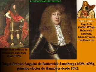 Duque Juan Federico de 
Brünswick-Lune-burg 
(1625-1679). 
Duque-Elector 
Jorge Luis 
(1660-1727) de 
Brünswick- 
Luneburg, 
futuro rey Jorge 
I de Hannover. 
LOS PATRONOS DE LEIBNIZ 
Duque Ernesto Augusto de Brünswick-Luneburg (1629-1698), 
príncipe elector de Hannover desde 1692. 
 