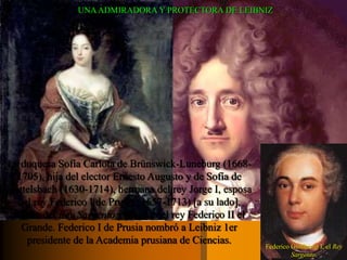 UNA ADMIRADORA Y PROTECTORA DE LEIBNIZ 
La duquesa Sofía Carlota de Brünswick-Luneburg (1668- 
1705), hija del elector Ernesto Augusto y de Sofía de 
Wittelsbach (1630-1714), hermana del rey Jorge I, esposa 
del rey Federico I de Prusia (1657-1713) [a su lado], 
madre del Rey Sargento y abuela del rey Federico II el 
Grande. Federico I de Prusia nombró a Leibniz 1er 
presidente de la Academia prusiana de Ciencias. 
Federico Guillermo I, el Rey 
Sargento. 
 