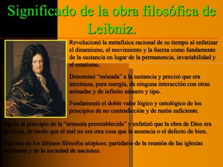 Significado de la obra filosófica de 
Leibniz. 
Revolucionó la metafísica racional de su tiempo al enfatizar 
el dinamismo, el movimiento y la fuerza como fundamente 
de la sustancia en lugar de la permanencia, invariabilidad y 
el estatismo. 
Denominó “mónada” a la sustancia y precisó que era 
inextensa, pura energía, de ninguna interacción con otras 
mónadas y de infinito número y tipo. 
Fundamentó el doble valor lógico y ontológico de los 
principios de no contradicción y de razón suficiente. 
Apeló al principio de la “armonía preestablecida” y enfatizó que la obra de Dios era 
perfecta, de modo que el mal no era otra cosa que la ausencia o el defecto de bien. 
Fue uno de los últimos filósofos utópicos: partidario de la reunión de las iglesias 
cristianas y de la sociedad de naciones. 
 
