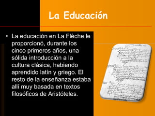 La Educación 
• La educación en La Flèche le 
proporcionó, durante los 
cinco primeros años, una 
sólida introducción a la 
cultura clásica, habiendo 
aprendido latín y griego. El 
resto de la enseñanza estaba 
allí muy basada en textos 
filosóficos de Aristóteles. 
 