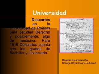 Universidad 
• René Descartes 
ingresó en la 
Universidad de Poitiers 
para estudiar Derecho 
y posiblemente, algo 
de medicina. Para 
1616 Descartes cuenta 
con los grados de 
Bachiller y Licenciado. 
Registro de graduación 
Collège Royal Henry-Le-Grand 
 