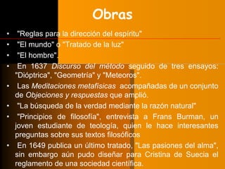 Obras 
• "Reglas para la dirección del espíritu" 
• "El mundo" o "Tratado de la luz" 
• "El hombre". 
• En 1637 Discurso del método seguido de tres ensayos: 
"Dióptrica", "Geometría" y "Meteoros". 
• Las Meditaciones metafísicas acompañadas de un conjunto 
de Objeciones y respuestas que amplió. 
• "La búsqueda de la verdad mediante la razón natural" 
• "Principios de filosofía", entrevista a Frans Burman, un 
joven estudiante de teología, quien le hace interesantes 
preguntas sobre sus textos filosóficos 
• En 1649 publica un último tratado, "Las pasiones del alma", 
sin embargo aún pudo diseñar para Cristina de Suecia el 
reglamento de una sociedad científica. 
 