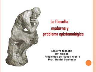 La filosofía
moderna y
el problema epistemológico
Electivo filosofía
(IV medios)
Problemas del conocimiento
Prof. Daniel Sanhueza
 