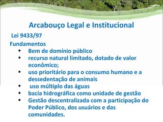 Arcabouço Legal e Institucional
 Lei 9433/97
Fundamentos
    • Bem de domínio público
    • recurso natural limitado, dotado de valor
        econômico;
    • uso prioritário para o consumo humano e a
        dessedentação de animais
    • uso múltiplo das águas
    • bacia hidrográfica como unidade de gestão
    • Gestão descentralizada com a participação do
        Poder Público, dos usuários e das
        comunidades.
 