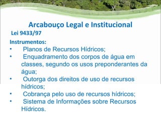 Arcabouço Legal e Institucional
 Lei 9433/97
Instrumentos:
•     Planos de Recursos Hídricos;
•     Enquadramento dos corpos de água em
     classes, segundo os usos preponderantes da
     água;
•     Outorga dos direitos de uso de recursos
     hídricos;
•     Cobrança pelo uso de recursos hídricos;
•     Sistema de Informações sobre Recursos
     Hídricos.
 