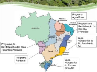 Programa
                                Água Doce

                                        Programa de
                                        Revitalização do
                                        Rio São
                                        Francisco

                                        Bacia
                                        Hidrográfica do
Programa de                             Rio Paraíba do
Revitalização dos Rios                  Sul
Tocantins/Araguaia


             Programa
             Pantanal    Bacia
                         Hidrográfica
                         do Rio dos
                         Sinos/RS
 
