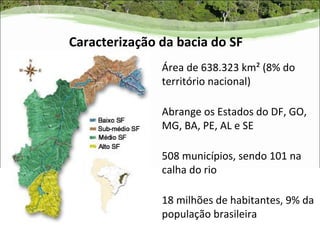 Caracterização da bacia do SF
               Área de 638.323 km² (8% do
               território nacional)

               Abrange os Estados do DF, GO,
               MG, BA, PE, AL e SE

               508 municípios, sendo 101 na
               calha do rio

               18 milhões de habitantes, 9% da
               população brasileira
 