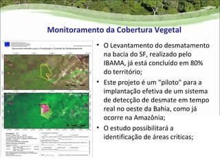 Monitoramento da Cobertura Vegetal
            • O Levantamento do desmatamento
              na bacia do SF, realizado pelo
              IBAMA, já está concluído em 80%
              do território;
            • Este projeto é um “piloto" para a
              implantação efetiva de um sistema
              de detecção de desmate em tempo
              real no oeste da Bahia, como já
              ocorre na Amazônia;
            • O estudo possibilitará a
              identificação de áreas críticas;
 