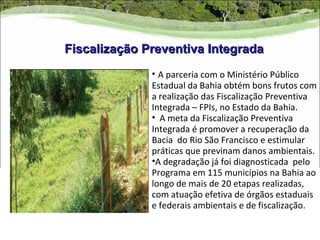 Fiscalização Preventiva Integrada
              • A parceria com o Ministério Público
              Estadual da Bahia obtém bons frutos com
              a realização das Fiscalização Preventiva
              Integrada – FPIs, no Estado da Bahia.
              • A meta da Fiscalização Preventiva
              Integrada é promover a recuperação da
              Bacia do Rio São Francisco e estimular
              práticas que previnam danos ambientais.
              •A degradação já foi diagnosticada pelo
              Programa em 115 municípios na Bahia ao
              longo de mais de 20 etapas realizadas,
              com atuação efetiva de órgãos estaduais
              e federais ambientais e de fiscalização.
 