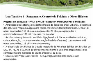 Projetos em Execução – PAC I e PAC II – Executor: MI/CODEVASF e Mcidades
• Ampliação dos sistemas de abastecimento de água nas áreas urbanas, a extensão
das ações do Programa Água para Todos em Comunidades Ribeirinhas, sendo 119
obras concluídas, 115 obras em andamento, 20 obras programadas e
aproximadamente 126 mil cisternas construídas;
• As obras de esgotamento sanitário (ligações domiciliares, unidades sanitárias,
coleta, elevação, tratamento e destinação final de efluentes) contando com 44
obras concluídas, 113 obras em andamento;
• A elaboração dos Planos de Gestão Integrada de Resíduos Sólidos dos Estados de
MG, BA, PE, AL e SE, mais 10 obras em andamento e 38 obras programadas que
contribuem para melhoria da saúde ambiental da bacia.
• Controle de Processos Erosivos - Recuperação de 800.000 hectares de
microbacias.
 