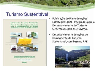 Turismo Sustentável
                      • Publicação do Plano de Ações
                        Estratégicas (PAE) Integradas para o
                        Desenvolvimento do Turismo
                        Sustentável, pela SEDR/MMA.
                      • Desenvolvimento de Ações do
                        Componente de Turismo
                        Sustentável, com base no PAE
 