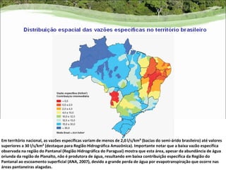 Em território nacional, as vazões específicas variam de menos de 2,0 l/s/km² (bacias do semi-árido brasileiro) até valores
superiores a 30 l/s/km² (destaque para Região Hidrográfica Amazônica). Importante notar que a baixa vazão específica
observada na região do Pantanal (Região Hidrográfica do Paraguai) mostra que esta área, apesar da abundância de água
oriunda da região de Planalto, não é produtora de água, resultando em baixa contribuição específica da Região do
Pantanal ao escoamento superficial (ANA, 2007), devido a grande perda de água por evapotranspiração que ocorre nas
áreas pantaneiras alagadas.
 