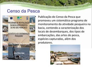 Censo da Pesca
           • Publicação do Censo da Pesca que
             promoveu um sistemático programa de
             monitoramento da atividade pesqueira na
             bacia, contendo a caracterização dos
             locais de desembarques, dos tipos de
             embarcações, das artes de pesca,
             espécies capturadas, além dos
             produtores.

           •
 
