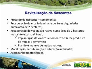 Revitalização de Nascentes
• Proteção da nascente – cercamento;
• Recuperação da erosão laminar e de áreas degradadas
  numa área de 2 hectares;
• Recuperação de vegetação nativa numa área de 2 hectares
  (nascente e curso d’água);
      Implantação de viveiros e fomento do setor produtivo
        de mudas e sementes;
      Plantio e manejo de mudas nativas;
• Mobilização, sensibilização e educação ambiental;
• Acompanhamento técnico.
 