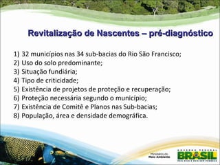 Revitalização de Nascentes – pré-diagnóstico

1)   32 municípios nas 34 sub-bacias do Rio São Francisco;
2)   Uso do solo predominante;
3)   Situação fundiária;
4)   Tipo de criticidade;
5)   Existência de projetos de proteção e recuperação;
6)   Proteção necessária segundo o município;
7)   Existência de Comitê e Planos nas Sub-bacias;
8)   População, área e densidade demográfica.
 