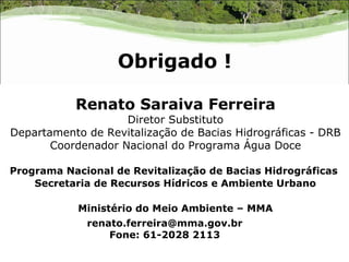 Obrigado !

           Renato Saraiva Ferreira
                    Diretor Substituto
Departamento de Revitalização de Bacias Hidrográficas - DRB
       Coordenador Nacional do Programa Água Doce

Programa Nacional de Revitalização de Bacias Hidrográficas
    Secretaria de Recursos Hídricos e Ambiente Urbano

            Ministério do Meio Ambiente – MMA
             renato.ferreira@mma.gov.br
                 Fone: 61-2028 2113
 