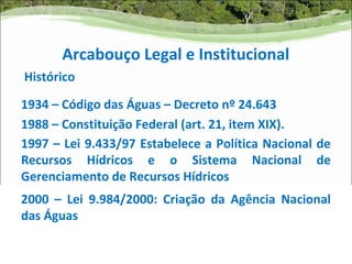 Arcabouço Legal e Institucional
Histórico

1934 – Código das Águas – Decreto nº 24.643
1988 – Constituição Federal (art. 21, item XIX).
1997 – Lei 9.433/97 Estabelece a Política Nacional de
Recursos Hídricos e o Sistema Nacional de
Gerenciamento de Recursos Hídricos
2000 – Lei 9.984/2000: Criação da Agência Nacional
das Águas
 