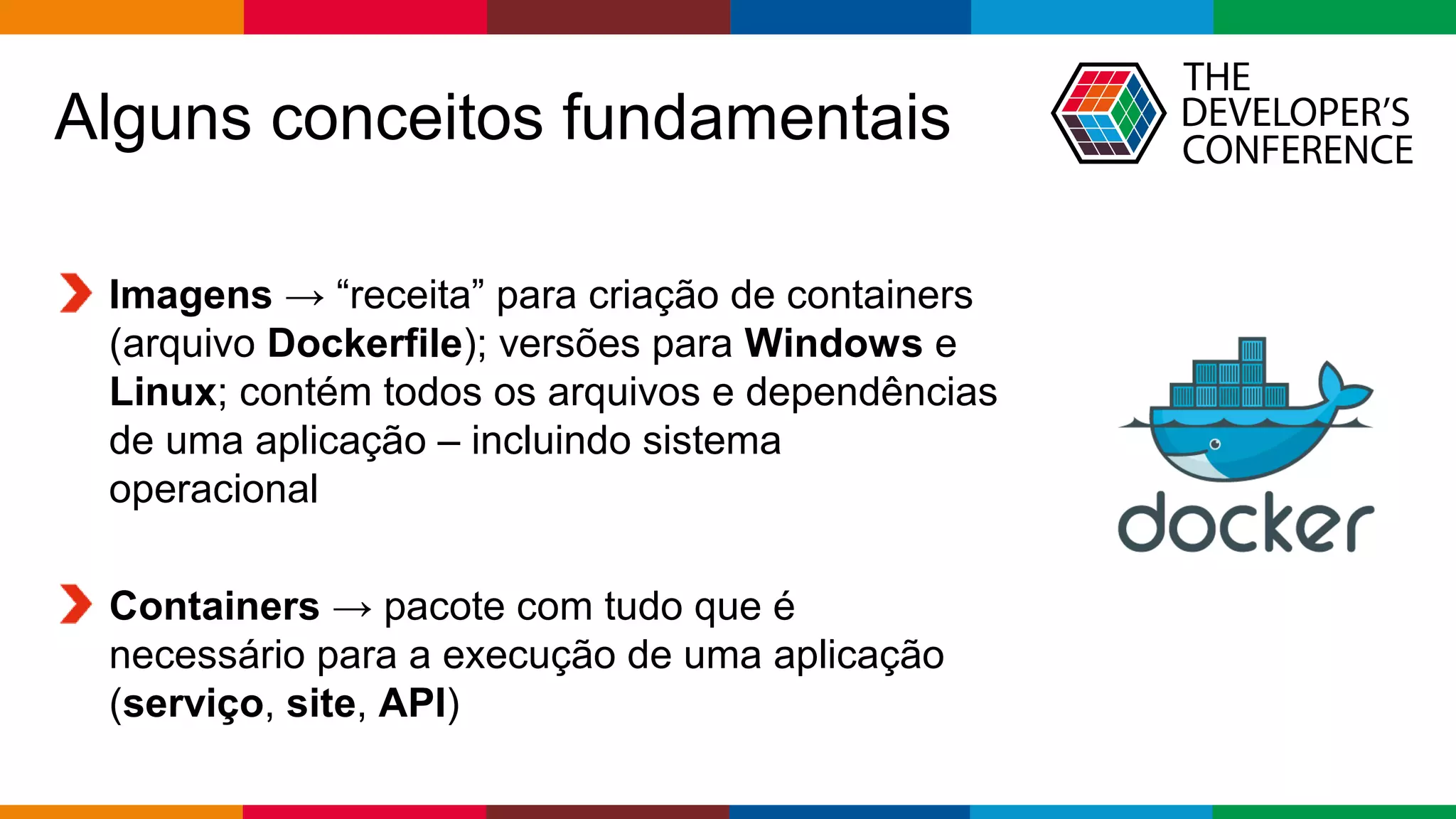 Globalcode – Open4education
Alguns conceitos fundamentais
Imagens → “receita” para criação de containers
(arquivo Dockerfile); versões para Windows e
Linux; contém todos os arquivos e dependências
de uma aplicação – incluindo sistema
operacional
Containers → pacote com tudo que é
necessário para a execução de uma aplicação
(serviço, site, API)
 