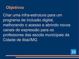 Objetivos Criar uma infra-estrutura para um programa de inclusão digital, melhorando o acesso e abrindo novos canais de expressão para os professores das escola municipais da Cidade de Ibiaí/MG 
