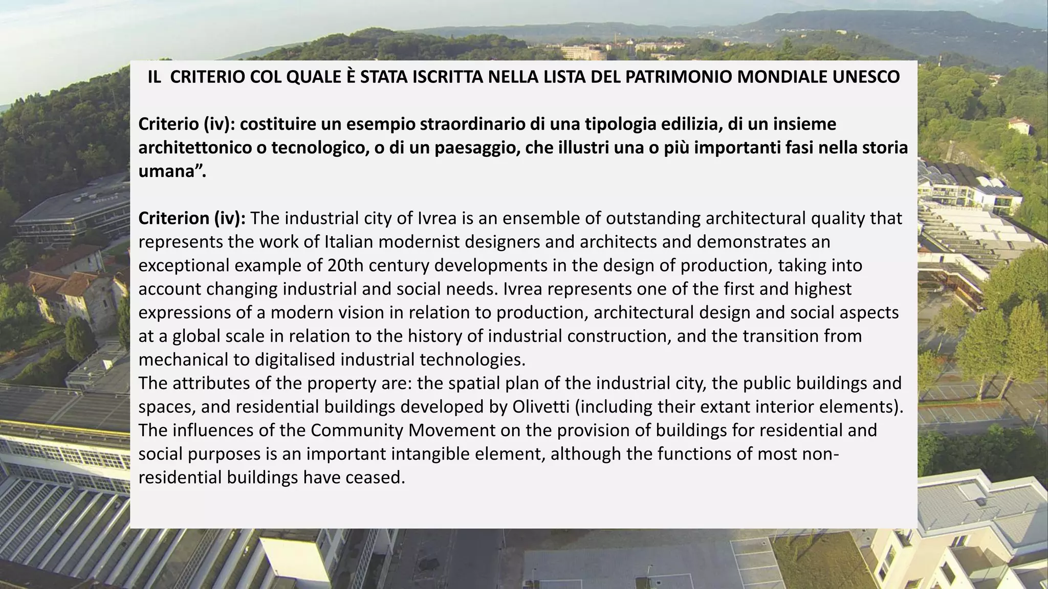 IL CRITERIO COL QUALE È STATA ISCRITTA NELLA LISTA DEL PATRIMONIO MONDIALE UNESCO
Criterio (iv): costituire un esempio straordinario di una tipologia edilizia, di un insieme
architettonico o tecnologico, o di un paesaggio, che illustri una o più importanti fasi nella storia
umana”.
Criterion (iv): The industrial city of Ivrea is an ensemble of outstanding architectural quality that
represents the work of Italian modernist designers and architects and demonstrates an
exceptional example of 20th century developments in the design of production, taking into
account changing industrial and social needs. Ivrea represents one of the first and highest
expressions of a modern vision in relation to production, architectural design and social aspects
at a global scale in relation to the history of industrial construction, and the transition from
mechanical to digitalised industrial technologies.
The attributes of the property are: the spatial plan of the industrial city, the public buildings and
spaces, and residential buildings developed by Olivetti (including their extant interior elements).
The influences of the Community Movement on the provision of buildings for residential and
social purposes is an important intangible element, although the functions of most non-
residential buildings have ceased.
 