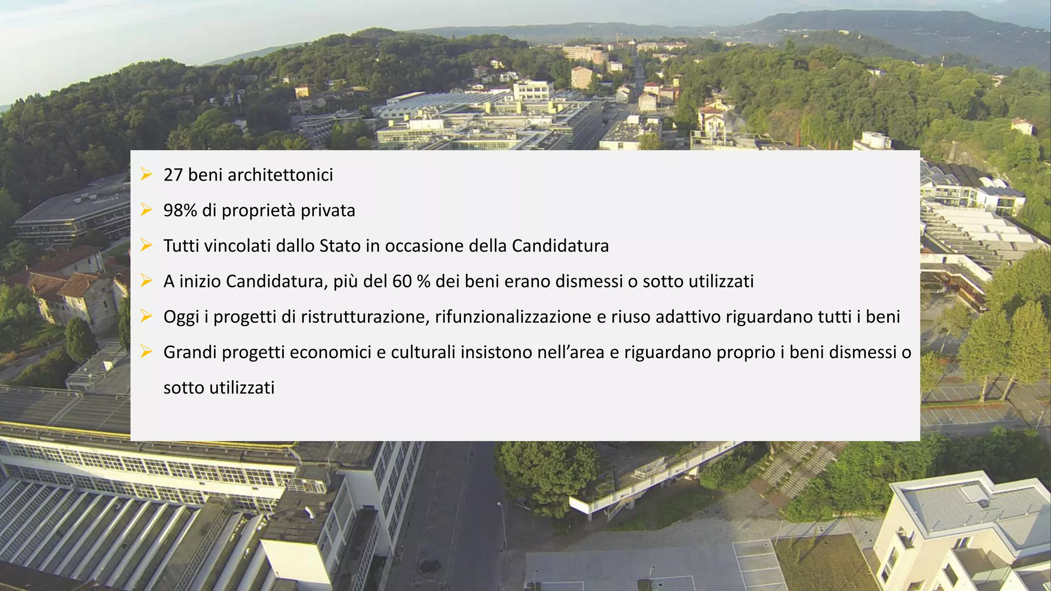 ➢ 27 beni architettonici
➢ 98% di proprietà privata
➢ Tutti vincolati dallo Stato in occasione della Candidatura
➢ A inizio Candidatura, più del 60 % dei beni erano dismessi o sotto utilizzati
➢ Oggi i progetti di ristrutturazione, rifunzionalizzazione e riuso adattivo riguardano tutti i beni
➢ Grandi progetti economici e culturali insistono nell’area e riguardano proprio i beni dismessi o
sotto utilizzati
 