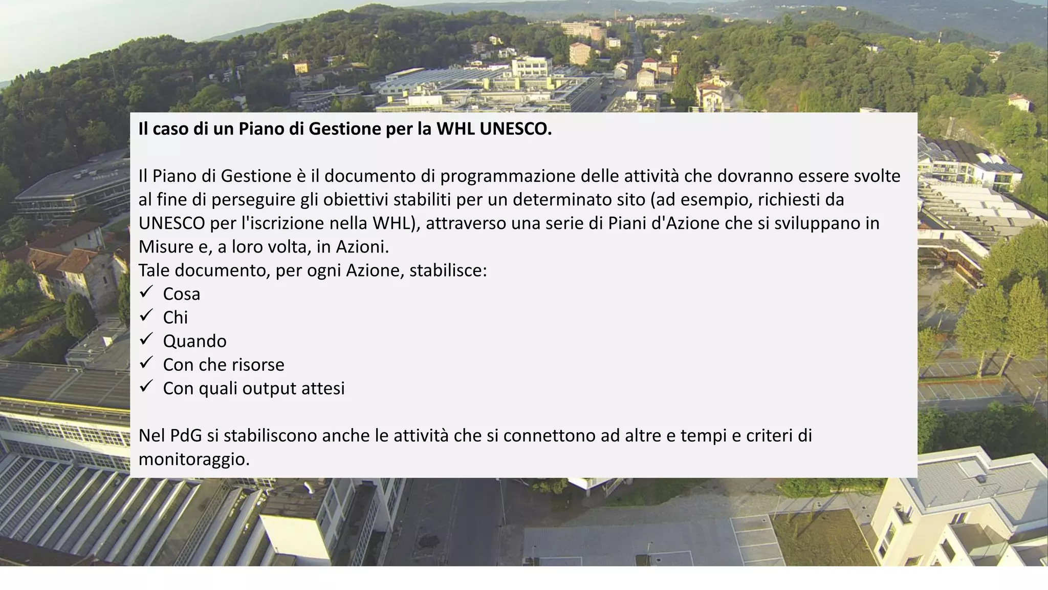 Il caso di un Piano di Gestione per la WHL UNESCO.
Il Piano di Gestione è il documento di programmazione delle attività che dovranno essere svolte
al fine di perseguire gli obiettivi stabiliti per un determinato sito (ad esempio, richiesti da
UNESCO per l'iscrizione nella WHL), attraverso una serie di Piani d'Azione che si sviluppano in
Misure e, a loro volta, in Azioni.
Tale documento, per ogni Azione, stabilisce:
✓ Cosa
✓ Chi
✓ Quando
✓ Con che risorse
✓ Con quali output attesi
Nel PdG si stabiliscono anche le attività che si connettono ad altre e tempi e criteri di
monitoraggio.
 