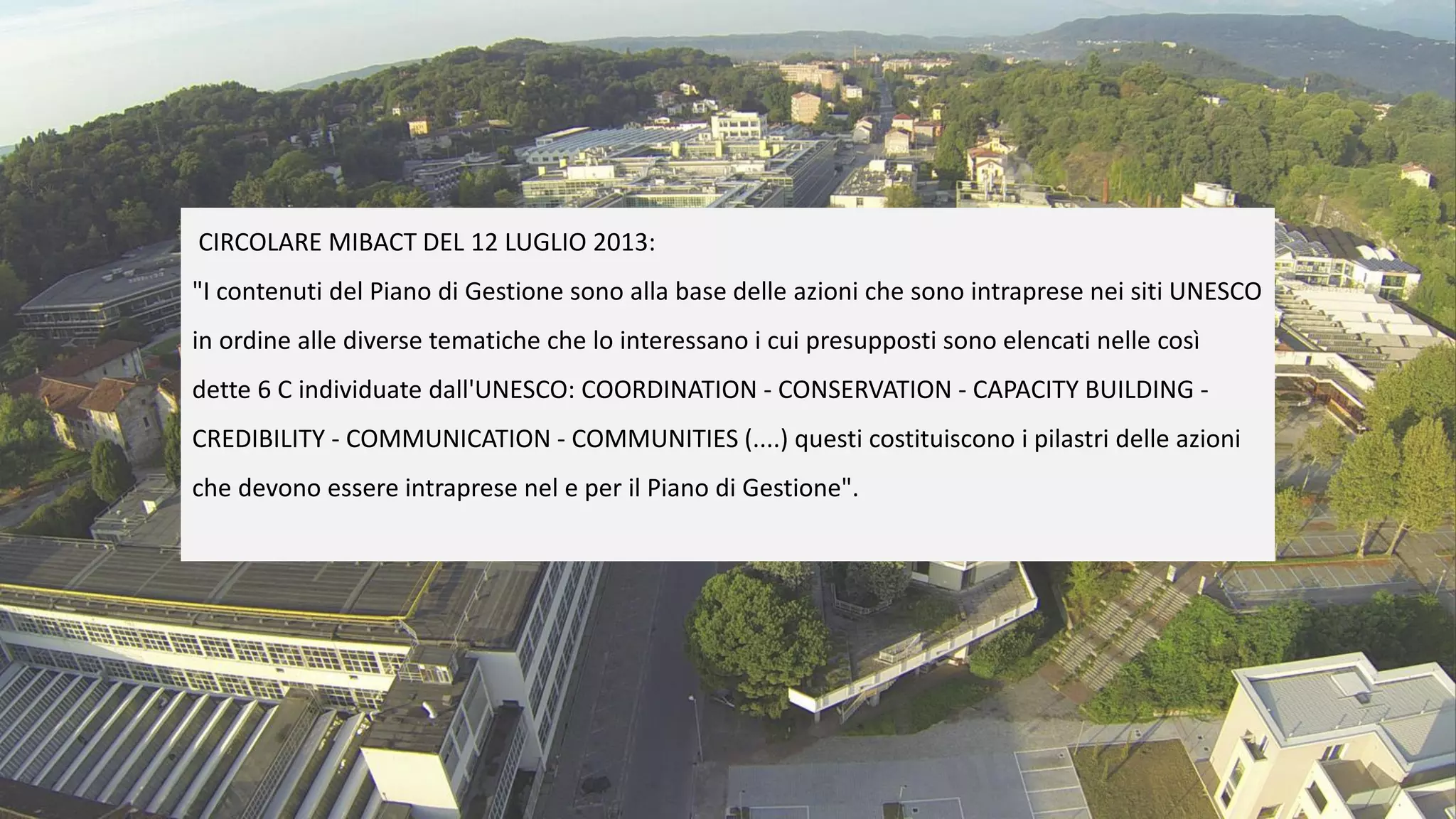 CIRCOLARE MIBACT DEL 12 LUGLIO 2013:
"I contenuti del Piano di Gestione sono alla base delle azioni che sono intraprese nei siti UNESCO
in ordine alle diverse tematiche che lo interessano i cui presupposti sono elencati nelle così
dette 6 C individuate dall'UNESCO: COORDINATION - CONSERVATION - CAPACITY BUILDING -
CREDIBILITY - COMMUNICATION - COMMUNITIES (....) questi costituiscono i pilastri delle azioni
che devono essere intraprese nel e per il Piano di Gestione".
 