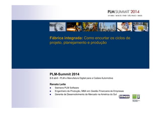 Fábrica integrada: Como encurtar os ciclos de
projeto, planejamento e produção
PLM-Summit 2014
8-9 abril - PLM e Manufatura Digital para a Cadeia Automotiva
Renato Leite
Siemens PLM Software
Engenheiro de Produção, MBA em Gestão Financeira de Empresas
Gerente de Desenvolvimento de Mercado na América do Sul
 