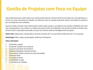 Gestão de Pessoas em TI
Todo Gestor deve entender de gente. Para entender o próximo é preciso entender a si mesmo, e o resultado disso são ações
muito mais estratégicas e com resultados surpreendentes.
A Delegação de tarefas dentro de um projeto define o o sucesso ou o fracasso de sua execução.
Passar a tarefa certa para a pessoa certa é mais que um feeling, é um conhecimento amplo da equipe e específico de cada
membro dela. O gestor, além das tarefas, deve prestar atenção na ação de cada colaborador no seu dia a dia, desde o modo de
dar bom dia, ao comentário do corredor ou do cafezinho. São os pequenos detalhes que fazem com que o Gestor tenha
conhecimento de cada um e isso pode ser fundamental na distribuição de tarefas ou na gestão de conflitos.
Público Alvo: Supervisores, Coordenadores, Gerentes, Diretores de TI ou que tenham profissionais de TI em seu grupo.
Metodologia: Slides, vídeos, apresentações, dinâmicas e frameworks
Tópicos Abordados:
 O mundo da TI
 Equipes que compõem a TI
 Os desafios da TI
 A importância do time para seus resultados e resultados da empresa
 A sinergia da equipe como fator fundamental de sucesso
 Gestão do stress
 Análise de membros e suas habilidades
 Plano de gestão de equipe
 Confrontamento de expectativa
 Feedback 360°
 