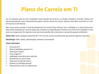 Gestão de Projetos com Foco na Equipe
Todo profissional precisa saber utilizar seus conhecimentos teóricos e técnicos de forma articulada com suas experiências, a
fim de criar novas alternativas de soluções nos diferentes níveis de atuação profissional, desde a prevenção de problemas
até a promoção de novas realidades.
Quando o Gestor está apto a fazer determinadas análises sobre o grupo, o resultado de suas escolhas e feedbacks são muito
mais enriquecedores e que auxiliam na melhoria dos pontos fracos do colaborador. Essa escolha acertada vai ficando mais
eficiente e fácil a cada projeto executado, mas para isso é preciso observar estrategicamente sua equipe.
Público Alvo: Supervisores, Coordenadores, Gerentes, Diretores de TI ou que tenham profissionais de TI em seu grupo.
Metodologia: Slides, vídeos, apresentações, dinâmicas e frameworks
Tópicos Abordados:
 Analisando o projeto
 Compondo o projeto com as pessoas
 As pessoas por detrás do framework
 Avaliando habilidades e fazendo escolhas
 Como analisar tarefas em busca do sucesso do projeto
 O dono da tarefa
 Um projeto de todos
 A criatividade em ação
 A recompensa ao indivíduo
 